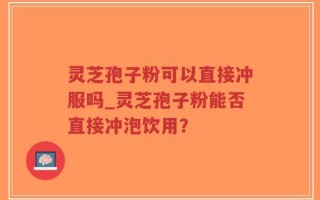灵芝孢子粉可以直接冲服吗_灵芝孢子粉能否直接冲泡饮用？