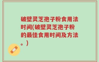 破壁灵芝孢子粉食用法时间(破壁灵芝孢子粉的最佳食用时间及方法。)