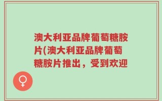 澳大利亚品牌葡萄糖胺片(澳大利亚品牌葡萄糖胺片推出，受到欢迎