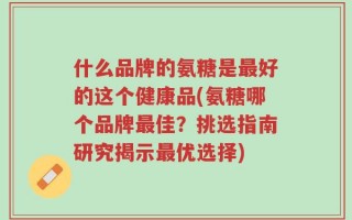什么品牌的氨糖是最好的这个健康品(氨糖哪个品牌最佳？挑选指南研究揭示最优选择)