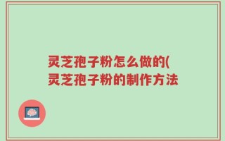 灵芝孢子粉怎么做的(灵芝孢子粉的制作方法