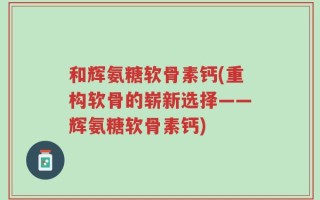 和辉氨糖软骨素钙(重构软骨的崭新选择——辉氨糖软骨素钙)