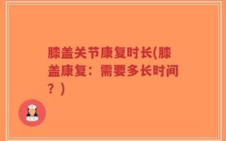 膝盖关节康复时长(膝盖康复：需要多长时间？)