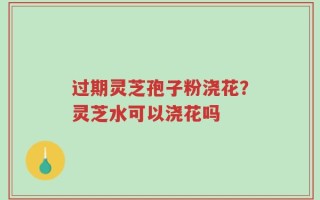 过期灵芝孢子粉浇花？灵芝水可以浇花吗