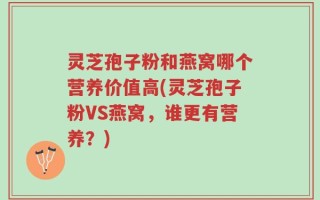 灵芝孢子粉和燕窝哪个营养价值高(灵芝孢子粉VS燕窝，谁更有营养？)
