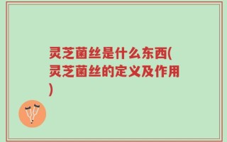 灵芝菌丝是什么东西(灵芝菌丝的定义及作用)