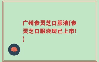 广州参灵芝口服液(参灵芝口服液现已上市!)