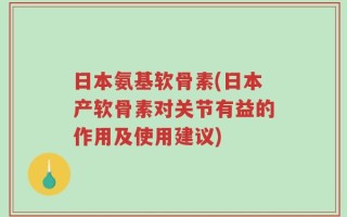 日本氨基软骨素(日本产软骨素对关节有益的作用及使用建议)