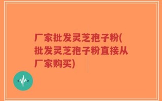 厂家批发灵芝孢子粉(批发灵芝孢子粉直接从厂家购买)