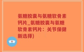 氨糖胶囊与氨糖软骨素钙片_氨糖胶囊与氨糖软骨素钙片：关节保健新选择)