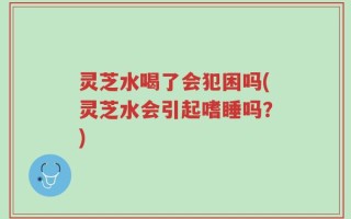 灵芝水喝了会犯困吗(灵芝水会引起嗜睡吗？)
