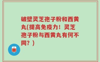 破壁灵芝孢子粉和西黄丸(提高免疫力！灵芝孢子粉与西黄丸有何不同？)