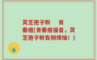 灵芝孢子粉    青春痘(青春痘福音，灵芝孢子粉告别烦恼！)