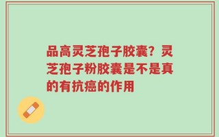 品高灵芝孢子胶囊？灵芝孢子粉胶囊是不是真的有抗癌的作用