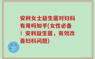 安利女士益生菌对妇科有用吗知乎(女性必备！安利益生菌，有效改善妇科问题)