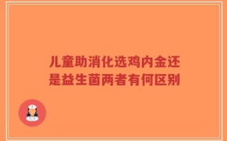 儿童助消化选鸡内金还是益生菌两者有何区别