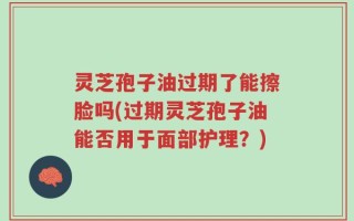 灵芝孢子油过期了能擦脸吗(过期灵芝孢子油能否用于面部护理？)