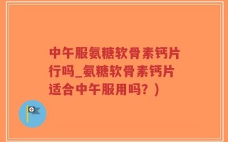 中午服氨糖软骨素钙片行吗_氨糖软骨素钙片适合中午服用吗？)