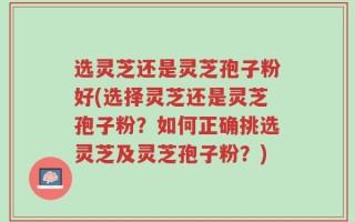选灵芝还是灵芝孢子粉好(选择灵芝还是灵芝孢子粉？如何正确挑选灵芝及灵芝孢子粉？)