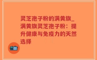 灵芝孢子粉的满黄旗_满黄旗灵芝孢子粉：提升健康与免疫力的天然选择