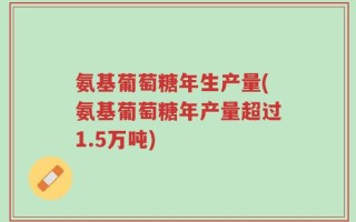 氨基葡萄糖年生产量(氨基葡萄糖年产量超过1.5万吨)