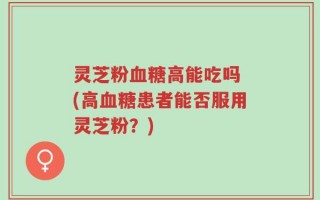 灵芝粉血糖高能吃吗 (高血糖患者能否服用灵芝粉？)