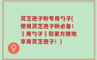 灵芝孢子粉专用勺子(使用灵芝孢子粉必备！專用勺子讓你更方便地享用灵芝孢子！)