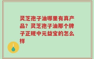 灵芝孢子油哪里有真产品？灵芝孢子油那个牌子正规中元益宝的怎么样