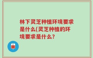 林下灵芝种植环境要求是什么(灵芝种植的环境要求是什么？