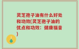 灵芝孢子油有什么好处和功效(灵芝孢子油的优点和功效：健康福音)