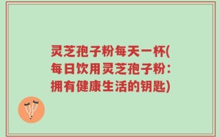灵芝孢子粉每天一杯(每日饮用灵芝孢子粉：拥有健康生活的钥匙)