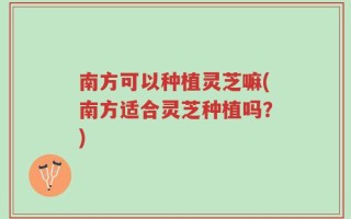 南方可以种植灵芝嘛(南方适合灵芝种植吗？)