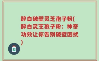 醉白破壁灵芝孢子粉(醉白灵芝孢子粉：神奇功效让你告别破壁困扰)