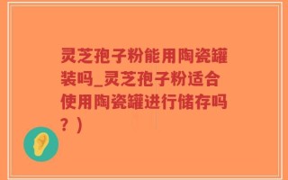 灵芝孢子粉能用陶瓷罐装吗_灵芝孢子粉适合使用陶瓷罐进行储存吗？)