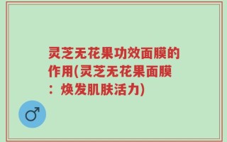 灵芝无花果功效面膜的作用(灵芝无花果面膜：焕发肌肤活力)