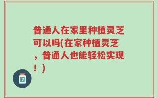 普通人在家里种植灵芝可以吗(在家种植灵芝，普通人也能轻松实现！)