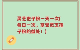 灵芝孢子粉一天一次(每日一次，享受灵芝孢子粉的益处！)