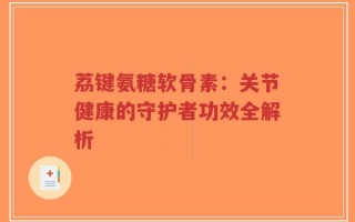 荔键氨糖软骨素：关节健康的守护者功效全解析