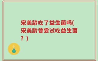 宋美龄吃了益生菌吗(宋美龄曾尝试吃益生菌？)