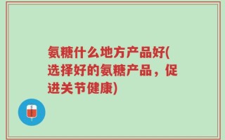 氨糖什么地方产品好(选择好的氨糖产品，促进关节健康)
