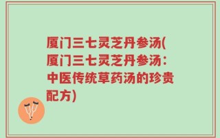 厦门三七灵芝丹参汤(厦门三七灵芝丹参汤：中医传统草药汤的珍贵配方)