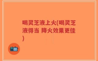 喝灵芝液上火(喝灵芝液得当 降火效果更佳)