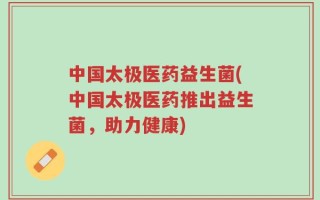 中国太极医药益生菌(中国太极医药推出益生菌，助力健康)
