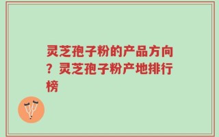 灵芝孢子粉的产品方向？灵芝孢子粉产地排行榜