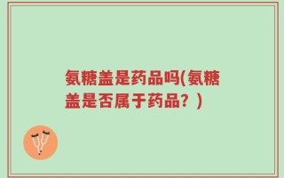 氨糖盖是药品吗(氨糖盖是否属于药品？)