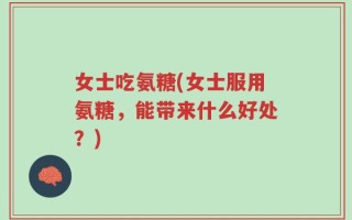 女士吃氨糖(女士服用氨糖，能带来什么好处？)