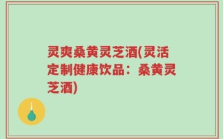 灵爽桑黄灵芝酒(灵活定制健康饮品：桑黄灵芝酒)