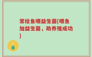 常给鱼喂益生菌(喂鱼加益生菌，助养殖成功)