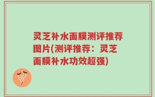 灵芝补水面膜测评推荐图片(测评推荐：灵芝面膜补水功效超强)