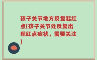 孩子关节地方反复起红点(孩子关节处反复出现红点症状，需要关注)